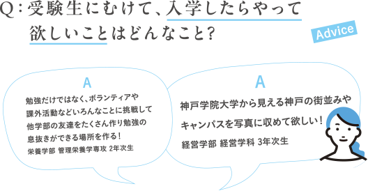 Q：受験生にむけて、入学したらやって欲しいことはどんなこと？A:勉強だけではなく、ボランティアや課外活動などいろんなことに挑戦して他学部の友達をたくさん作り勉強の息抜きができる場所を作る！栄養学部 管理栄養学専攻 2年次生A:神戸学院大学から見える神戸の街並みやキャンパスを写真に収めて欲しい！経営学部 経営学科 3年次生